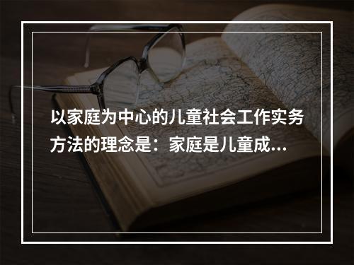 以家庭为中心的儿童社会工作实务方法的理念是：家庭是儿童成长的