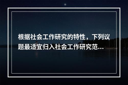 根据社会工作研究的特性，下列议题最适宜归入社会工作研究范畴的