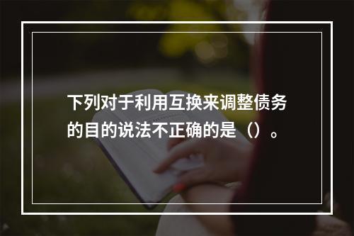 下列对于利用互换来调整债务的目的说法不正确的是（）。