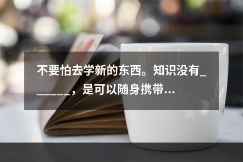 不要怕去学新的东西。知识没有______，是可以随身携带的宝