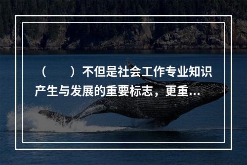 （　　）不但是社会工作专业知识产生与发展的重要标志，更重要的