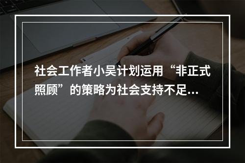 社会工作者小吴计划运用“非正式照顾”的策略为社会支持不足的独