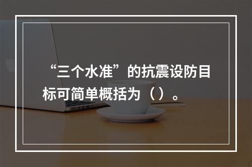 “三个水准”的抗震设防目标可简单概括为（ ）。