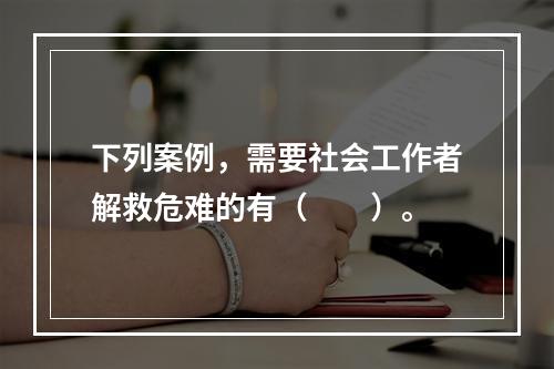 下列案例，需要社会工作者解救危难的有（　　）。