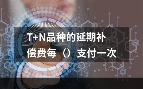 T+N品种的延期补偿费每（）支付一次