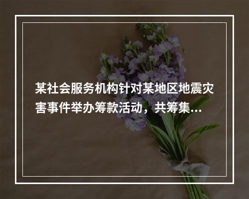 某社会服务机构针对某地区地震灾害事件举办筹款活动，共筹集资金