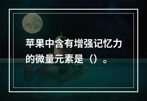 苹果中含有增强记忆力的微量元素是（）。