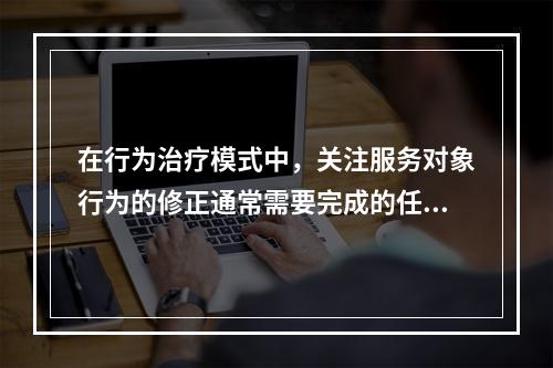 在行为治疗模式中，关注服务对象行为的修正通常需要完成的任务有