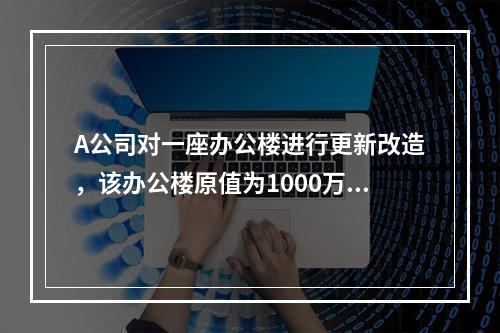 A公司对一座办公楼进行更新改造，该办公楼原值为1000万元，