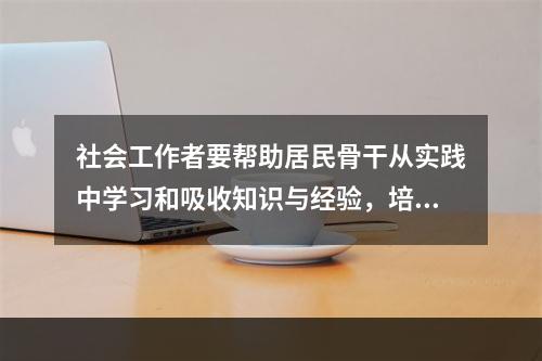 社会工作者要帮助居民骨干从实践中学习和吸收知识与经验，培养总