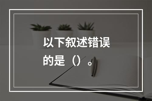 以下叙述错误的是（）。