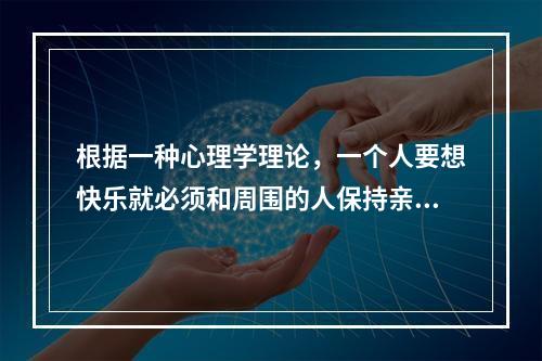 根据一种心理学理论，一个人要想快乐就必须和周围的人保持亲密的