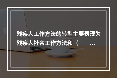 残疾人工作方法的转型主要表现为残疾人社会工作方法和（　　）方