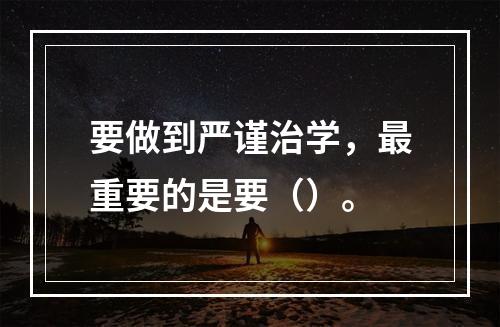 要做到严谨治学，最重要的是要（）。