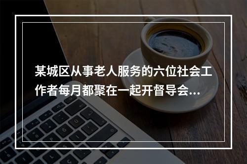 某城区从事老人服务的六位社会工作者每月都聚在一起开督导会议，