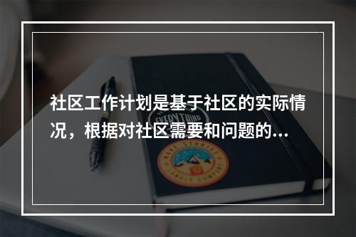 社区工作计划是基于社区的实际情况，根据对社区需要和问题的分析