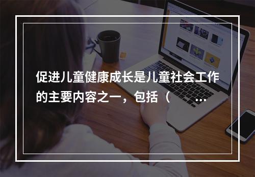 促进儿童健康成长是儿童社会工作的主要内容之一，包括（　　）。