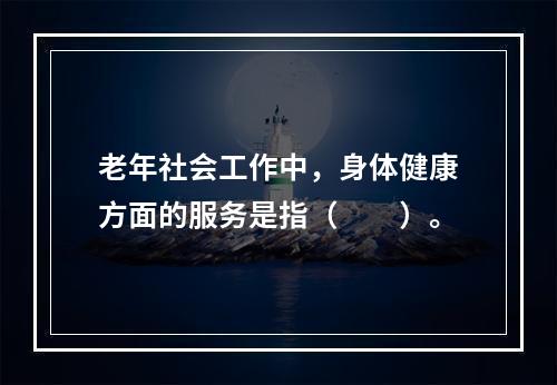 老年社会工作中，身体健康方面的服务是指（　　）。