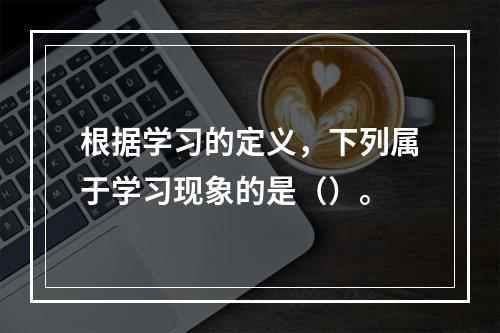 根据学习的定义，下列属于学习现象的是（）。