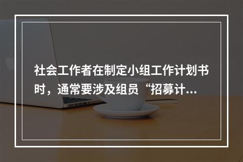 社会工作者在制定小组工作计划书时，通常要涉及组员“招募计划”