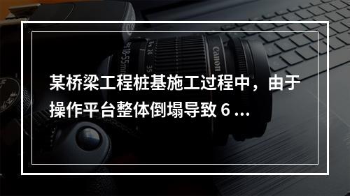 某桥梁工程桩基施工过程中，由于操作平台整体倒塌导致 6 人死