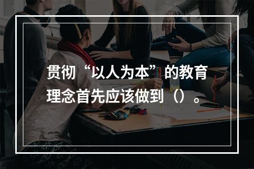 贯彻“以人为本”的教育理念首先应该做到（）。