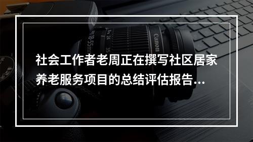 社会工作者老周正在撰写社区居家养老服务项目的总结评估报告，准