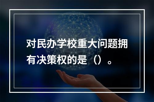 对民办学校重大问题拥有决策权的是（）。