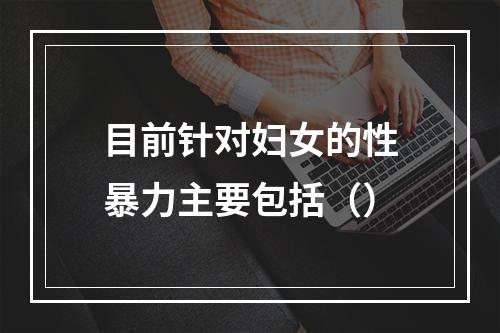 目前针对妇女的性暴力主要包括（）