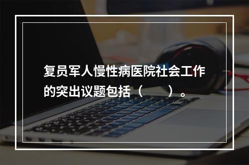 复员军人慢性病医院社会工作的突出议题包括（　　）。