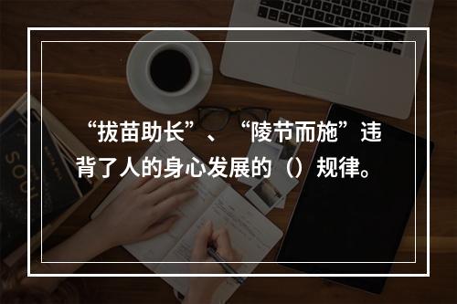 “拔苗助长”、“陵节而施”违背了人的身心发展的（）规律。