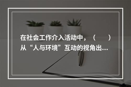 在社会工作介入活动中，（　　）从“人与环境”互动的视角出发，