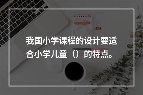 我国小学课程的设计要适合小学儿童（）的特点。