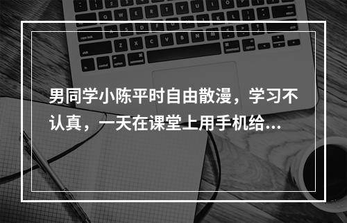 男同学小陈平时自由散漫，学习不认真，一天在课堂上用手机给班上