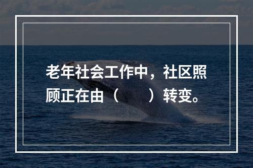 老年社会工作中，社区照顾正在由（　　）转变。