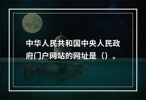 中华人民共和国中央人民政府门户网站的网址是（）。