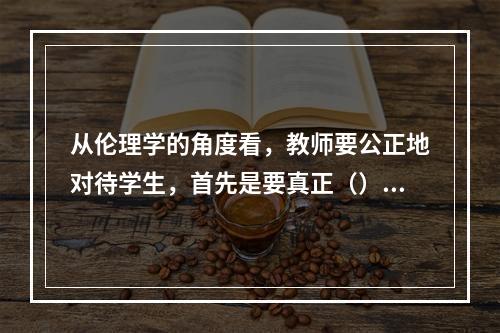 从伦理学的角度看，教师要公正地对待学生，首先是要真正（）。