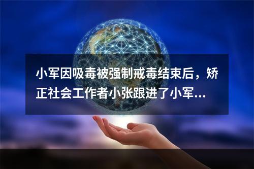 小军因吸毒被强制戒毒结束后，矫正社会工作者小张跟进了小军的个