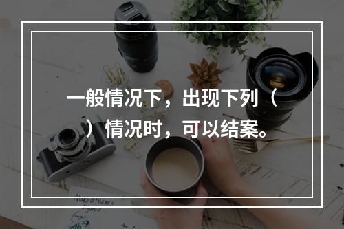 一般情况下，出现下列（　　）情况时，可以结案。