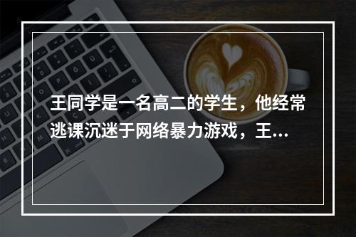 王同学是一名高二的学生，他经常逃课沉迷于网络暴力游戏，王同学