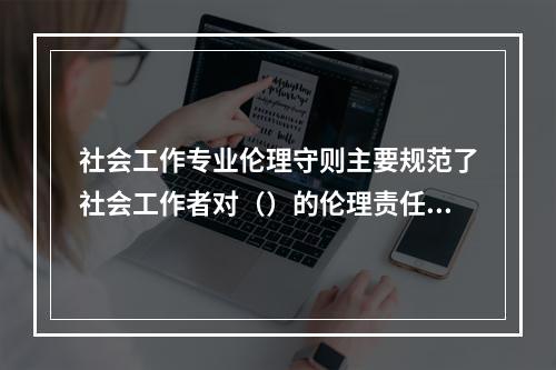 社会工作专业伦理守则主要规范了社会工作者对（）的伦理责任。