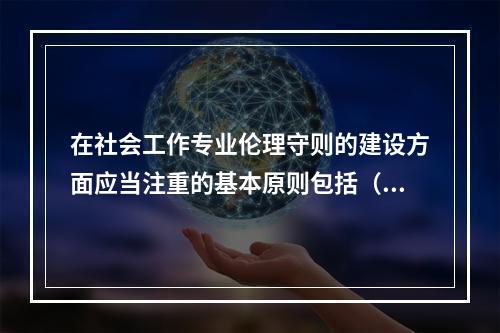 在社会工作专业伦理守则的建设方面应当注重的基本原则包括（　　