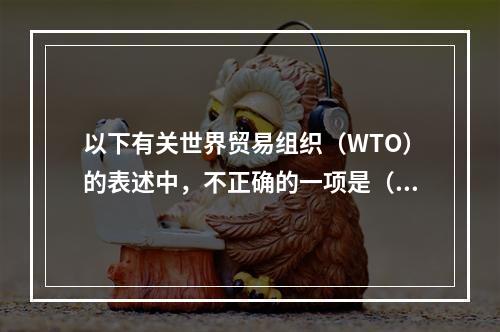 以下有关世界贸易组织（WTO）的表述中，不正确的一项是（）。