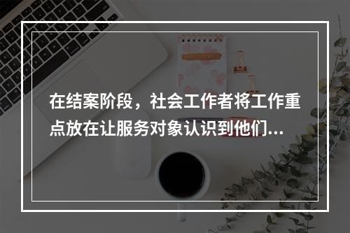 在结案阶段，社会工作者将工作重点放在让服务对象认识到他们自己