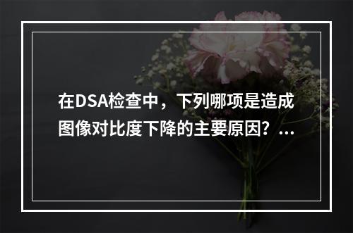 在DSA检查中，下列哪项是造成图像对比度下降的主要原因？（　