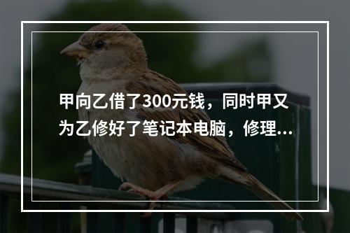 甲向乙借了300元钱，同时甲又为乙修好了笔记本电脑，修理费恰