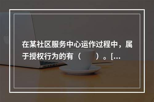 在某社区服务中心运作过程中，属于授权行为的有（　　）。[20