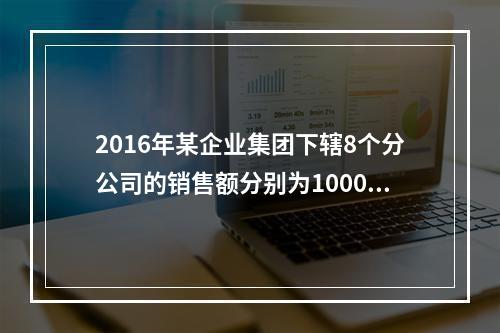 2016年某企业集团下辖8个分公司的销售额分别为10000万