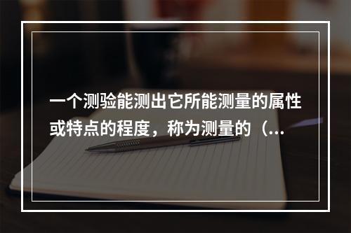 一个测验能测出它所能测量的属性或特点的程度，称为测量的（）。