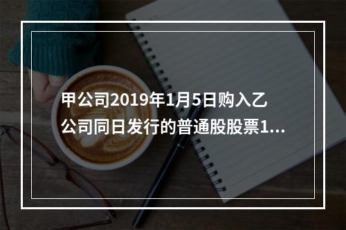 甲公司2019年1月5日购入乙公司同日发行的普通股股票100